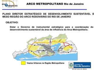 ARCO METROPOLITANO Rio de Janeiro


PLANO DIRETOR ESTRATÉGICO DE DESENVOLVIMENTO SUSTENTÁVEL D
MESO REGIÃO DO ARCO RODOVIÁRIO DO RIO DE JANEIRO

  OBJETIVO:
    Dotar o Governo de instrumental estratégico para a coordenação do
    desenvolvimento sustentável da área de influência do Arco Metropolitano.




                  Vazios Urbanos na Região Metropolitana


                                                           SECRETARIA DE OBRAS
 