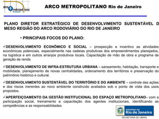 ARCO METROPOLITANO Rio de Janeiro


PLANO DIRETOR ESTRATÉGICO DE DESENVOLVIMENTO SUSTENTÁVEL D
MESO REGIÃO DO ARCO RODOVIÁRIO DO RIO DE JANEIRO

          • PRINCIPAIS FOCOS DO PLANO:

 DESENVOLVIMENTO ECONÔMICO E SOCIAL – prospecção e incentivo as atividades
econômicas potenciais, especialmente nas cadeias produtivas dos empreendimentos planejados,
na logística e em outros arranjos produtivos locais. Capacitação de mão de obra e programa de
geração de renda

 DESENVOLVIMENTO DE INFRA-ESTRUTURA URBANA – saneamento, habitação, transporte e
mobilidade, planejamento de novas centralidades, ordenamento dos territórios e preservação do
patrimônio histórico e cultural.

  DESENVOLVIMENTO SUSTENTÁVEL DO TERRITÓRIO E DO AMBIENTE – controle das ações
e dos riscos inerentes ao novo ambiente construído avaliados sob o ponto de vista dos usos
propostos.
  APERFEIÇOAMENTO DA GESTÃO INSTITUCIONAL DO ESPAÇO METROPOLITANO– com a
participação social, treinamento e capacitação dos agentes institucionais, identificando as
competências e as responsabilidades


                                                                       SECRETARIA DE OBRAS
 