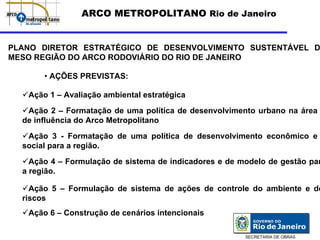 ARCO METROPOLITANO Rio de Janeiro


PLANO DIRETOR ESTRATÉGICO DE DESENVOLVIMENTO SUSTENTÁVEL D
MESO REGIÃO DO ARCO RODOVIÁRIO DO RIO DE JANEIRO

       • AÇÕES PREVISTAS:

   Ação 1 – Avaliação ambiental estratégica
   Ação 2 – Formatação de uma política de desenvolvimento urbano na área
  de influência do Arco Metropolitano
   Ação 3 - Formatação de uma política de desenvolvimento econômico e
  social para a região.
    Ação 4 – Formulação de sistema de indicadores e de modelo de gestão par
  a região.

    Ação 5 – Formulação de sistema de ações de controle do ambiente e de
  riscos
   Ação 6 – Construção de cenários intencionais

                                                        SECRETARIA DE OBRAS
 