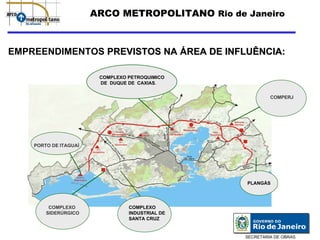 ARCO METROPOLITANO Rio de Janeiro



EMPREENDIMENTOS PREVISTOS NA ÁREA DE INFLUÊNCIA:

                        COMPLEXO PETROQUIMICO
                        DE DUQUE DE CAXIAS.


                                                          COMPERJ




    PORTO DE ITAGUAÍ




                                                 PLANGÁS




         COMPLEXO                COMPLEXO
        SIDERÚRGICO              INDUSTRIAL DE
                                 SANTA CRUZ


                                                 SECRETARIA DE OBRAS
 