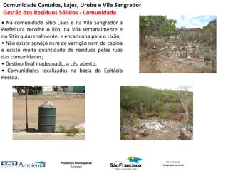 Comunidade Canudos, Lajes, Urubu e Vila Sangrador
Gestão dos Resíduos Sólidos - Comunidade
• Na comunidade Sítio Lajes e na Vila Sangrador a
Prefeitura recolhe o lixo, na Vila semanalmente e
no Sítio quinzenalmente, e encaminha para o Lixão;
• Não existe serviço nem de varrição nem de capina
e existe muita quantidade de resíduos pelas ruas
das comunidades;
• Destino final inadequado, a céu aberto;
• Comunidades localizadas na bacia do Epitácio
Pessoa.




                        Prefeitura Municipal de         Ministério da
                                                     Integração Nacional
                                Camalaú
 