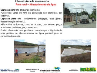 Infraestrutura de saneamento
              Área rural – Abastecimento de Água
Captação para fins primários (consumo)
•Cisternas: Cerca de 40% da população são atendidas por
cisternas.
Captação para fins secundários (irrigação, usos gerais,
dessedentação animal...).
•São várias as formas, como os açudes, cata ventos, poços
artesianos, cacimbas, poço amazonas.
Porém não existe uma gestão no uso da água – Urgência de
uma política de abastecimento de água potável para as
comunidades rurais.




                       Prefeitura Municipal de                 Ministério da
                                                            Integração Nacional
                               Camalaú
 