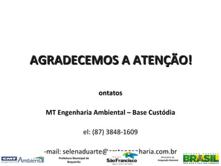AGRADECEMOS A ATENÇÃO!

                               ontatos

  MT Engenharia Ambiental – Base Custódia

                       el: (87) 3848-1609

 -mail: selenaduarte@cmtengenharia.com.br
     Prefeitura Municipal de                   Ministério da
                                            Integração Nacional
            Boqueirão
 