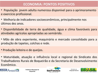 ECONOMIA: PONTOS POSITIVOS
• População jovem adulta numerosa disponível para o aprimoramento
e exercício profissional.
• Melhoria de indicadores socioeconômicos, principalmente nos
últimos dez anos.
• Disponibilidade de terra de qualidade, água e clima favoráveis para
atividades agrícolas apropriadas ao semiárido.
• Mão de obra experiente, maquinário e mercado consolidado para a
produção de tapetes, colchas e rede.

• Produção leiteira e de queijos.

• Maturidade, atuação e influência local e regional do Sindicato dos
Trabalhadores Rurais de Boqueirão e da Secretaria de Desenvolvimento
Econômico.
                   Prefeitura Municipal de          Ministério da
                                                 Integração Nacional
                          Boqueirão
 