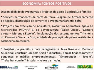 ECONOMIA: PONTOS POSITIVOS

Disponibilidade de Programas e Projetos de apoio à agricultura familiar:
• Serviços permanentes de corte de terra, Silagem de Armazenamento
de Rações, distribuição de sementes e Programa Garantia Safra.
• Projetos em execução de Apicultura, Avicultura Alternativa, apoio ao
Microcrédito PRONAF B, da Bovinocultura “Balde Cheio”, “Compra
direta – Merenda Escolar”, implantação dos assentamentos Trincheira
do Carnoió e Serra da Cruz, unidade de produção de palma resistente à
cochonilha do carmim.

• Projetos da prefeitura para reorganizar a feira livre e o Mercado
Municipal, construir um polo têxtil e industrial, apoiar financeiramente
pequenos e médios empreendimentos, “Empreender – Jovem”,
“Trabalhar com lei”, instalar viveiros de mudas.
                  Prefeitura Municipal de             Ministério da
                                                   Integração Nacional
                         Boqueirão
 