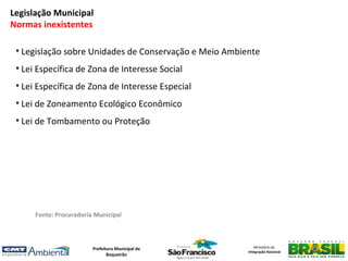 Legislação Municipal
Normas inexistentes

 • Legislação sobre Unidades de Conservação e Meio Ambiente
 • Lei Específica de Zona de Interesse Social
 • Lei Específica de Zona de Interesse Especial
 • Lei de Zoneamento Ecológico Econômico
 • Lei de Tombamento ou Proteção




      Fonte: Procuradoria Municipal



                         Prefeitura Municipal de           Ministério da
                                                        Integração Nacional
                                Boqueirão
 