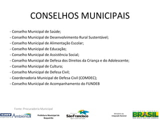 CONSELHOS MUNICIPAIS
- Conselho Municipal de Saúde;
- Conselho Municipal de Desenvolvimento Rural Sustentável;
- Conselho Municipal de Alimentação Escolar;
- Conselho Municipal de Educação;
- Conselho Municipal de Assistência Social;
- Conselho Municipal de Defesa dos Direitos da Criança e do Adolescente;
- Conselho Municipal de Cultura;
- Conselho Municipal de Defesa Civil;
- Coordenadoria Municipal de Defesa Civil (COMDEC);
- Conselho Municipal de Acompanhamento do FUNDEB




  Fonte: Procuradoria Municipal
                                                                Ministério da
                   Prefeitura Municipal de                   Integração Nacional
                          Boqueirão
 