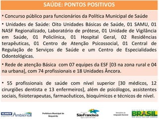 SAÚDE: PONTOS POSITIVOS
• Concurso público para funcionários da Política Municipal de Saúde
• Unidades de Saúde: Oito Unidades Básicas de Saúde, 01 SAMU, 01
NASF Regionalizado, Laboratório de prótese, 01 Unidade de Vigilância
em Saúde, 01 Policlínica, 01 Hospital Geral, 02 Residências
terapêuticas, 01 Centro de Atenção Psicossocial, 01 Central de
Regulação de Serviços de Saúde e um Centro de Especialidades
Odontológicas.
• Rede de atenção Básica com 07 equipes da ESF [03 na zona rural e 04
na urbana], com 74 profissionais e 18 Unidades Âncora.

• 55 profissionais de saúde com nível superior [30 médicos, 12
cirurgiões dentista e 13 enfermeiros], além de psicólogos, assistentes
sociais, fisioterapeutas, farmacêuticos, bioquímicos e técnicos de nível.


                   Prefeitura Municipal de             Ministério da
                                                    Integração Nacional
                          Boqueirão
 