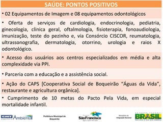 SAÚDE: PONTOS POSITIVOS
• 02 Equipamentos de Imagem e 08 equipamentos odontológicos
• Oferta de serviços de cardiologia, endocrinologia, pediatria,
ginecologia, clinica geral, oftalmologia, fisioterapia, fonoaudiologia,
imunização, teste do pezinho e, via Consórcio CISCOR, reumatologia,
ultrassonografia, dermatologia, otorrino, urologia e raios X
odontológico.
• Acesso dos usuários aos centros especializados em média e alta
complexidade via PPI.
• Parceria com a educação e a assistência social.
• Ação do CAPS [Cooperativa Social de Boqueirão “Águas da Vida”,
restaurante e agricultura orgânica].
• Cumprimento de 10 metas do Pacto Pela Vida, em especial
mortalidade infantil.
                   Prefeitura Municipal de             Ministério da
                                                    Integração Nacional
                          Boqueirão
 