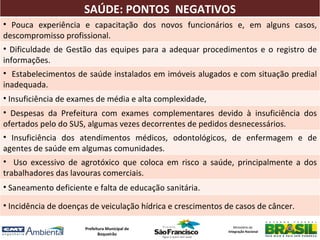 SAÚDE: PONTOS NEGATIVOS
• Pouca experiência e capacitação dos novos funcionários e, em alguns casos,
descompromisso profissional.
• Dificuldade de Gestão das equipes para a adequar procedimentos e o registro de
informações.
• Estabelecimentos de saúde instalados em imóveis alugados e com situação predial
inadequada.
• Insuficiência de exames de média e alta complexidade,
• Despesas da Prefeitura com exames complementares devido à insuficiência dos
ofertados pelo do SUS, algumas vezes decorrentes de pedidos desnecessários.
• Insuficiência dos atendimentos médicos, odontológicos, de enfermagem e de
agentes de saúde em algumas comunidades.
• Uso excessivo de agrotóxico que coloca em risco a saúde, principalmente a dos
trabalhadores das lavouras comerciais.
• Saneamento deficiente e falta de educação sanitária.

• Incidência de doenças de veiculação hídrica e crescimentos de casos de câncer.

                      Prefeitura Municipal de                   Ministério da
                                                             Integração Nacional
                             Boqueirão
 