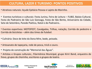 CULTURA, LAZER E TURISMO: PONTOS POSITIVOS
• Atrativos naturais: Açude Epitácio Pessoa e Lajeto do Marinho.

• Eventos turísticos e culturais: Festa Junina, Feira de Leitura – FLIBO, Balaio Cultural,
Festa do Padroeiro de São Luiz Gonzaga, Festa de São Bento, Aniversário da Cidade,
Sete de Setembro, Parede Poética, Natal e do Padroeiro..

• Eventos esportivos: MOTOFEST, Cavalgadas, Trilhas, natação, Corrida de pedestre e
Corrida de bicicletas – além dos times de futebol.

• Culinária: Doce de leite da Dona Mire, bode, peixada.

• Artesanato de tapeçaria, rede de pesca, tricô e couro.
• Projeto de construção do “Memorial das Águas”.
• Artistas e Grupos culturais:, Filarmônica Municipal, grupo Kiriri Band, orquestra de
frevo, grupos de chorinho, escritores e grupos de teatro.


                       Prefeitura Municipal de                     Ministério da
                                                                Integração Nacional
                              Boqueirão
 