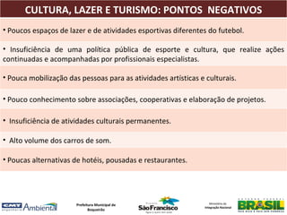 CULTURA, LAZER E TURISMO: PONTOS NEGATIVOS
• Poucos espaços de lazer e de atividades esportivas diferentes do futebol.

• Insuficiência de uma política pública de esporte e cultura, que realize ações
continuadas e acompanhadas por profissionais especialistas.

• Pouca mobilização das pessoas para as atividades artísticas e culturais.

                 POLÍTICAS PÚBLICAS SOCIAIS
• Pouco conhecimento sobre associações, cooperativas e elaboração de projetos.

• Insuficiência de atividades culturais permanentes.

• Alto volume dos carros de som.

• Poucas alternativas de hotéis, pousadas e restaurantes.




                       Prefeitura Municipal de                     Ministério da
                                                                Integração Nacional
                              Boqueirão
 