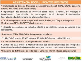 ASSISTÊNCIA SOCIAL : PONTOS POSITIVOS
• Implantação do Sistema Municipal de Assistências Social [CRAS, CREAS, Conselho
Tutelar, da Criança e do Adolescente].
• Implantação dos Serviços de Proteção Social Básica à Família, de Proteção e
Atendimento Especializado, de Abordagem Social, Serviço Socioeducativo,
Convivência e Fortalecimento de Vínculos Familiares.
• Quadro de pessoal composto por Assistentes Sociais, Psicólogos, Advogado e
Monitores do PETI e PRÓJOVEM Adolescente.
• Atuação no combate ao trabalho infantil e da violência sexual da criança e do
adolescente.
• Programas PETI e PRÓJOVEM Adolescentes instalados.
• 326 BPC deficientes, 55 BPC idosos e 38 RMV deficientes , 18 RMV idosos.
• 2.354 famílias inseridas no Programa Bolsa Família.
• Gestão do CAD Único e Monitoramento das condicionalidades dos Programas
Federais de Transferência Direta de Renda, em parceria com a educação e saúde.
• Programa de distribuição de leite [sede, Canudos, Marinho,Lajes, Sangradouro].


                     Prefeitura Municipal de                Ministério da
                                                         Integração Nacional
                       Barra de São Miguel
 