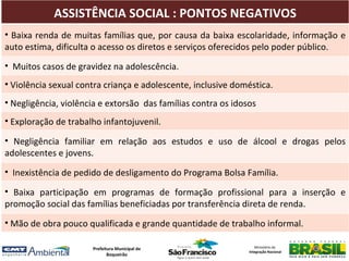 ASSISTÊNCIA SOCIAL : PONTOS NEGATIVOS
• Baixa renda de muitas famílias que, por causa da baixa escolaridade, informação e
auto estima, dificulta o acesso os diretos e serviços oferecidos pelo poder público.
• Muitos casos de gravidez na adolescência.
• Violência sexual contra criança e adolescente, inclusive doméstica.
• Negligência, violência e extorsão das famílias contra os idosos
• Exploração de trabalho infantojuvenil.

• Negligência familiar em relação aos estudos e uso de álcool e drogas pelos
adolescentes e jovens.
• Inexistência de pedido de desligamento do Programa Bolsa Família.

• Baixa participação em programas de formação profissional para a inserção e
promoção social das famílias beneficiadas por transferência direta de renda.
• Mão de obra pouco qualificada e grande quantidade de trabalho informal.

                      Prefeitura Municipal de                     Ministério da
                                                               Integração Nacional
                             Boqueirão
 