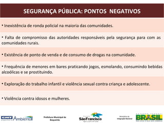 SEGURANÇA PÚBLICA: PONTOS NEGATIVOS

• Inexistência de ronda policial na maioria das comunidades.

• Falta de compromisso das autoridades responsáveis pela segurança para com as
comunidades rurais.

• Existência de ponto de venda e de consumo de drogas na comunidade.

• Frequência de menores em bares praticando jogos, esmolando, consumindo bebidas
alcoólicas e se prostituindo.

• Exploração do trabalho infantil e violência sexual contra criança e adolescente.


• Violência contra idosos e mulheres.



                       Prefeitura Municipal de                    Ministério da
                                                               Integração Nacional
                              Boqueirão
 