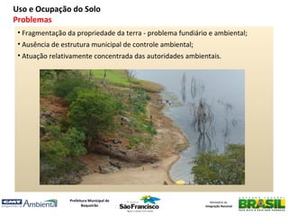 Uso e Ocupação do Solo
Problemas
 • Fragmentação da propriedade da terra - problema fundiário e ambiental;
 • Ausência de estrutura municipal de controle ambiental;
 • Atuação relativamente concentrada das autoridades ambientais.




                 Prefeitura Municipal de                       Ministério da
                        Boqueirão                           Integração Nacional
 