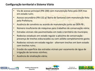 Configuração territorial e Sistema Viário

      •   Via de acesso principal (PB-148) com manutenção feita pela DER mas
          em estado ruim;
      •   Acesso secundário (PB-132 p/ Barra de Santana) com manutenção feita
          pela Prefeitura;
      •   Ausência de convênio ou acordo de manutenção junto ao DER-PB ;
      •   Número insuficiente de máquinas para trabalhos de conservação viária;
      •   Estradas vicinais não pavimentadas em todo o território do município;
      •   Rodovias estaduais em estado regular a péssimo de conservação -
          presença de trechos esburacados ou com asfalto completamente gasto;
      •   Rodovias vicinais em estado regular - alternam trechos em bom estado
          com trechos ruins;
      •   Erosão da superfície das estradas vicinais por vazamento de água de
          irrigação de terrenos vizinhos;
      •   Ausência de sinalização viária;



                  Prefeitura Municipal de                     Ministério da
                                                           Integração Nacional
                         Boqueirão
 