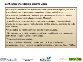 Configuração territorial e Sistema Viário

 • Circulação prejudicada no inverno sertanejo: pistas escorregadias, buracos e
 travessias de rios interrompidas quando de chuvas muito fortes;
 •Trechos mais prejudicados: rodovias que atravessam o Riacho do Monte
 (acesso ao Cavado), estradas em chão de Massapê;
 • Prevalência de travessias diretas sobre rios e córregos - necessidade de
 criação de mais passagens molhadas e/ou pontes, segundo demanda de cada
 comunidade;
 • Ponte sobre Rio Paraíba em mau estado de conservação.
 • Necessidade de pontes, passagens molhadas e retificações de traçado nas
 estradas ao longo do vale do Rio Paraíba;
 •Presença de animais na pista;
 •Transporte alternativo feito com veículos precários, condutores
 despreparados e sem controle ou regulamentação por parte do Poder Público.




                   Prefeitura Municipal de                      Ministério da
                                                             Integração Nacional
                          Boqueirão
 