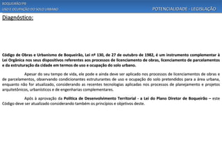 BOQUEIRÃO/PB
USO E OCUPAÇÃO DO SOLO URBANO                                                    POTENCIALIDADE - LEGISLAÇÃO
Diagnóstico:




Código de Obras e Urbanismo de Boqueirão, Lei nº 130, de 27 de outubro de 1982, é um instrumento complementar à
Lei Orgânica nos seus dispositivos referentes aos processos de licenciamento de obras, licenciamento de parcelamentos
e da estruturação da cidade em termos de uso e ocupação do solo urbano.

            Apesar do seu tempo de vida, ele pode e ainda deve ser aplicado nos processos de licenciamentos de obras e
de parcelamentos, observando condicionantes estruturantes de uso e ocupação do solo pretendidos para a área urbana,
enquanto não for atualizado, considerando as recentes tecnologias aplicadas nos processos de planejamento e projetos
arquitetônicos, urbanísticos e de engenharias complementares.

            Após à aprovação da Política de Desenvolvimento Territorial - a Lei do Plano Diretor de Boqueirão – este
Código deve ser atualizado considerando também os princípios e objetivos deste.
 
