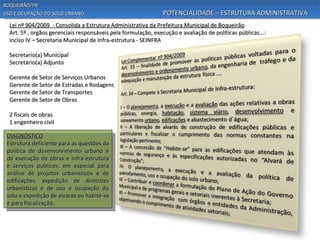 BOQUEIRÃO/PB
USO E OCUPAÇÃO DO SOLO URBANO                                   POTENCIALIDADE – ESTRUTURA ADMINISTRATIVA
  Lei nº 904/2009 - Consolida a Estrutura Administrativa da Prefeitura Municipal de Boqueirão
  Art. 5º , orgãos gerenciais responsáveis pela formulação, execução e avaliação de políticas públicas...:
  inciso IV – Secretaria Municipal de Infra-estrutura - SEINFRA

  Secretario(a) Municipal
  Secretário(a) Adjunto

  Gerente de Setor de Serviços Urbanos
  Gerente de Setor de Estradas e Rodagens
  Gerente de Setor de Transportes
  Gerente de Setor de Obras

  2 fiscais de obras
  1 engenheiro civil

 DIAGNÓSTICO
 Estrutura deficiente para as questões da
 política de desenvolvimento urbano e
 de execução de obras e infra-estrutura
 e serviços públicos, em especial para
 análise de projetos urbanísticos e de
 edificações, expedição de diretrizes
 urbanísticas e de uso e ocupação do
 solo e expedição de alvarás ou habite-se
 e para fiscalização.
 