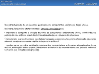 BOQUEIRÃO/PB
USO E OCUPAÇÃO DO SOLO URBANO                                                              DEMANDA - LEGISLAÇÃO




    Necessária atualização das leis específicas que disciplinam o planejamento e ordenamento do solo urbano;

    Necessário planejamento e fortalecimento de Estrutura Administrativa que:

    • implemente e acompanhe a aplicação da política de planejamento e ordenamento urbano, contribuindo para
    proteção do meio ambiente através de diretrizes adequadas de uso e ocupação do solo urbano;
    • institucionalize os procedimentos de expedição de licenças de parcelamento, loteamento e localização, observando
    adequado planejamento urbano e a legislação de proteção ambiental;

    • contribua para a necessária participação, coordenação e transparência de ações para a adequada aplicações de
    recursos, elaboração e análise projetos, planejamento e fiscalização do ambiente urbano e da proteção ambiental,
    bem como, para avaliação desses processos.
 