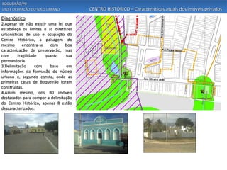 BOQUEIRÃO/PB
USO E OCUPAÇÃO DO SOLO URBANO           CENTRO HISTÓRICO – Características atuais dos imóveis privados
Diagnóstico
2.Apesar de não existir uma lei que
estabeleça os limites e as diretrizes
urbanísticas de uso e ocupação do
Centro Histórico, a paisagem do
mesmo       encontra-se   com    boa
caracterização de preservação, mas
com      fragilidade    quanto    sua
permanência.
3.Delimitação      com    base    em
informações da formação do núcleo
urbano e, segundo consta, onde as
primeiras casas de Boqueirão foram
construídas.
4.Assim mesmo, dos 80 imóveis
destacados para compor a delimitação
do Centro Histórico, apenas 8 estão
descaracterizados.
 