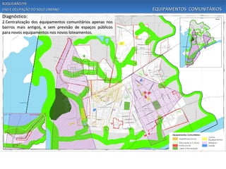 BOQUEIRÃO/PB
USO E OCUPAÇÃO DO SOLO URBANO                              EQUIPAMENTOS COMUNITÁRIOS
Diagnóstico:
2.Centralização dos equipamentos comunitários apenas nos
bairros mais antigos, e sem previsão de espaços públicos
para novos equipamentos nos novos loteamentos.
 