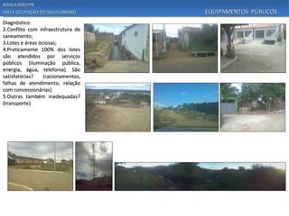 BOQUEIRÃO/PB
USO E OCUPAÇÃO DO SOLO URBANO       EQUIPAMENTOS PÚBLICOS
Diagnóstico:
2.Conflito com infraestrutura de
saneamento;
3.Lotes e áreas ociosas;
4.Praticamente 100% dos lotes
são atendidos por serviços
públicos (iluminação pública,
energia, água, telefonia). São
satisfatórias?    (racionamentos,
falhas de atendimento, relação
com concessionárias)
5.Outras também inadequadas?
(transporte)
 