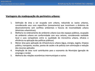BOQUEIRÃO/PB
USO E OCUPAÇÃO DO SOLO URBANO                                    READEQUAÇÃO DO PERÍMETRO URBANO




     Vantagens da readequação do perímetro urbano:

           1.    Definição de área a ser ocupada com urbano, reduzindo os vazios urbanos,
                 considerando seus usos específicos (zoneamento) que incentivem a dinâmica de
                 desenvolvimento sem conflitos ambientais e futuros de incomodidade urbana
                 (diretrizes urbanísticas);
           2.    Melhoria no ordenamento do ambiente urbano (uso dos espaços públicos, ocupação
                 do ambiente urbano em conformidade com seus setores, considerando realidade
                 local e usos compatíveis entre si; qualidade do microclima urbano, eficácia e
                 eficiência na aplicação das políticas públicas)
           3.    Menor área para aplicação da infraestrutura urbana (água, energia, esgoto, limpeza
                 pública, transporte, escolas, postos de saúde e de polícia) com otimização e redução
                 dos recursos aplicados
           4.    Ampliação de área rural contribuinte para a economia do Município (geração de
                 emprego e renda)
           5.    Melhoria das relações econômicas intermunicipais e outras
 