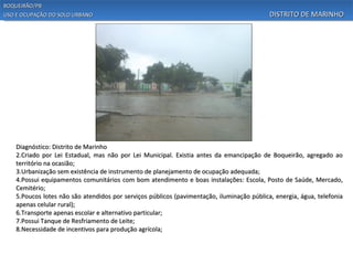 BOQUEIRÃO/PB
USO E OCUPAÇÃO DO SOLO URBANO                                                               DISTRITO DE MARINHO




    Diagnóstico: Distrito de Marinho
    2.Criado por Lei Estadual, mas não por Lei Municipal. Existia antes da emancipação de Boqueirão, agregado ao
    território na ocasião;
    3.Urbanização sem existência de instrumento de planejamento de ocupação adequada;
    4.Possui equipamentos comunitários com bom atendimento e boas instalações: Escola, Posto de Saúde, Mercado,
    Cemitério;
    5.Poucos lotes não são atendidos por serviços públicos (pavimentação, iluminação pública, energia, água, telefonia
    apenas celular rural);
    6.Transporte apenas escolar e alternativo particular;
    7.Possui Tanque de Resfriamento de Leite;
    8.Necessidade de incentivos para produção agrícola;
 