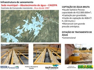 Infraestrutura de saneamento
 Sede municipal – Abastecimento de água – CAGEPA
Contrato de Concessão inexistente . Atua desde 1987
                                                      CAPTAÇÃO DE ÁGUA BRUTA
                                                      •Açude Epitácio Pessoa:
                                                      capacidade de 412.000.000m³;
                                                      •Captação por gravidade;
                                                      •Vazão de captação de 468m³/
                                                      h; (10 munic.)
                                                      •Manancial com grande
                                                      pressão antrópica.

                                                      ESTAÇÃO DE TRATAMENTO DE
                                                      ÁGUA
                                                      •Convencional




                         Prefeitura Municipal de             Ministério da
                                                          Integração Nacional
                                 Camalaú
 