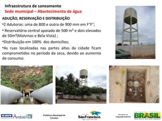 Infraestrutura de saneamento
 Sede municipal – Abastecimento de água
ADUÇÃO, RESERVAÇÃO E DISTRIBUIÇÃO
•2 Adutoras: uma de 800 e outra de 900 mm em F°F°;
• Reservatório central apoiado de 500 m³ e dois elevados
de 50m³(Malvinas e Bela Vista) ;
•Distribuição em 100% dos domicílios;
•As ruas localizadas nas partes altas da cidade ficam
comprometidas no período da seca, devido ao aumento
de consumo.




                       Prefeitura Municipal de                Ministério da
                                                           Integração Nacional
                               Camalaú
 