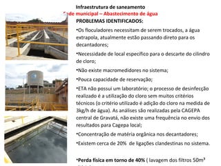 Infraestrutura de saneamento
Sede municipal – Abastecimento de água
     PROBLEMAS IDENTIFICADOS:
     •Os floculadores necessitam de serem trocados, a água
     extrapola, atualmente estão passando direto para os
     decantadores;
     •Necessidade de local específico para o descarte do cilindro
     de cloro;
     •Não existe macromedidores no sistema;
     •Pouca capacidade de reservação;
     •ETA não possui um laboratório; o processo de desinfecção
     realizado é a utilização do cloro sem muitos critérios
     técnicos (o critério utilizado é adição do cloro na medida de
     3kg/h de água). As análises são realizadas pela CAGEPA
     central de Gravatá, não existe uma frequência no envio dos
     resultados para Cagepa local;
     •Concentração de matéria orgânica nos decantadores;
     •Existem cerca de 20% de ligações clandestinas no sistema.


     •Perda física em torno de 40% ( lavagem dos filtros 50m³
 