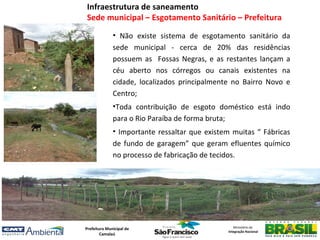 Infraestrutura de saneamento
Sede municipal – Esgotamento Sanitário – Prefeitura
              • Não existe sistema de esgotamento sanitário da
              sede municipal - cerca de 20% das residências
              possuem as Fossas Negras, e as restantes lançam a
              céu aberto nos córregos ou canais existentes na
              cidade, localizados principalmente no Bairro Novo e
              Centro;
              •Toda contribuição de esgoto doméstico está indo
              para o Rio Paraíba de forma bruta;
              • Importante ressaltar que existem muitas “ Fábricas
              de fundo de garagem” que geram efluentes químico
              no processo de fabricação de tecidos.




Prefeitura Municipal de                           Ministério da
                                               Integração Nacional
        Camalaú
 