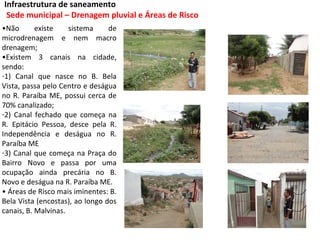 Infraestrutura de saneamento
 Sede municipal – Drenagem pluvial e Áreas de Risco
•Não       existe    sistema     de
microdrenagem e nem macro
drenagem;
•Existem 3 canais na cidade,
sendo:
-1) Canal que nasce no B. Bela
Vista, passa pelo Centro e deságua
no R. Paraíba ME, possui cerca de
70% canalizado;
-2) Canal fechado que começa na
R. Epitácio Pessoa, desce pela R.
Independência e deságua no R.
Paraíba ME
-3) Canal que começa na Praça do
Bairro Novo e passa por uma
ocupação ainda precária no B.
Novo e deságua na R. Paraíba ME.
• Áreas de Risco mais iminentes: B.
Bela Vista (encostas), ao longo dos
canais, B. Malvinas.
 