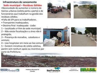 Infraestrutura de saneamento
  Sede municipal – Resíduos Sólidos
•Necessidade de aumentar o número de
lixeiras urbanas (coleta porta a porta) e de
funcionários que trabalham na gestão dos
resíduos sólidos;
•Falta de EPI para os trabalhadores.
• Transportes inadequados;
• Destino final Inadequado - Lixão:
1 – Localizado a 4 km da sede municipal;
2 – Não existe fiscalização e a área não é
protegida;
3 – Presença de moradias, catadores e
animais;
4 – Lixo hospitalar em meio ao lixo comum ;
5 – Existem iniciativas de coleta seletiva,
porém sem nenhum apoio ou incentivo por
parte da Prefeitura;




                        Prefeitura Municipal de      Ministério da
                                                  Integração Nacional
                                Camalaú
 