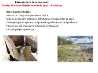 Infraestrutura de saneamento
Distrito Marinho-Abastecimento de água - Prefeitura

   Problemas identificados:
   •Manancial com grande pressão antrópica;
   •Sistema antigo com problemas estruturais e muitas perdas de água;
   •Derivações para 23 pontos de água ao longo da adutora de água bruta;
   •Poço de sucção em péssimo estado de conservação;
   •Distribuição por água bruta.
 