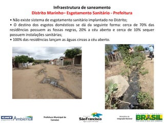 Infraestrutura de saneamento
           Distrito Marinho– Esgotamento Sanitário - Prefeitura
• Não existe sistema de esgotamento sanitário implantado no Distrito;
• O destino dos esgotos domésticos se dá da seguinte forma: cerca de 70% das
residências possuem as fossas negras, 20% a céu aberto e cerca de 10% sequer
possuem instalações sanitárias;
• 100% das residências lançam as águas cinzas a céu aberto.




                 Prefeitura Municipal de                   Ministério da
                                                        Integração Nacional
                         Camalaú
 