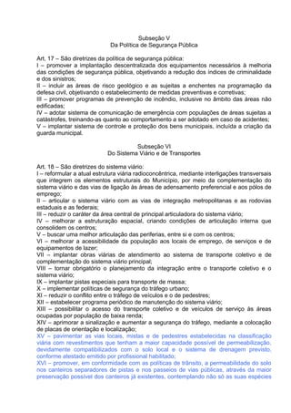 Subseção V
                             Da Política de Segurança Pública

Art. 17 – São diretrizes da política de segurança pública:
I – promover a implantação descentralizada dos equipamentos necessários à melhoria
das condições de segurança pública, objetivando a redução dos índices de criminalidade
e dos sinistros;
II – incluir as áreas de risco geológico e as sujeitas a enchentes na programação da
defesa civil, objetivando o estabelecimento de medidas preventivas e corretivas;
III – promover programas de prevenção de incêndio, inclusive no âmbito das áreas não
edificadas;
IV – adotar sistema de comunicação de emergência com populações de áreas sujeitas a
catástrofes, treinando-as quanto ao comportamento a ser adotado em caso de acidentes;
V – implantar sistema de controle e proteção dos bens municipais, incluída a criação da
guarda municipal.

                                      Subseção VI
                            Do Sistema Viário e de Transportes

Art. 18 – São diretrizes do sistema viário:
I – reformular a atual estrutura viária radioconcêntrica, mediante interligações transversais
que integrem os elementos estruturais do Município, por meio da complementação do
sistema viário e das vias de ligação às áreas de adensamento preferencial e aos pólos de
emprego;
II – articular o sistema viário com as vias de integração metropolitanas e as rodovias
estaduais e as federais;
III – reduzir o caráter da área central de principal articuladora do sistema viário;
IV – melhorar a estruturação espacial, criando condições de articulação interna que
consolidem os centros;
V – buscar uma melhor articulação das periferias, entre si e com os centros;
VI – melhorar a acessibilidade da população aos locais de emprego, de serviços e de
equipamentos de lazer;
VII – implantar obras viárias de atendimento ao sistema de transporte coletivo e de
complementação do sistema viário principal;
VIII – tornar obrigatório o planejamento da integração entre o transporte coletivo e o
sistema viário;
IX – implantar pistas especiais para transporte de massa;
X – implementar políticas de segurança do tráfego urbano;
XI – reduzir o conflito entre o tráfego de veículos e o de pedestres;
XII – estabelecer programa periódico de manutenção do sistema viário;
XIII – possibilitar o acesso do transporte coletivo e de veículos de serviço às áreas
ocupadas por população de baixa renda;
XIV – aprimorar a sinalização e aumentar a segurança do tráfego, mediante a colocação
de placas de orientação e localização;
XV – pavimentar as vias locais, mistas e de pedestres estabelecidas na classificação
viária com revestimentos que tenham a maior capacidade possível de permeabilização,
devidamente compatibilizados com o solo local e o sistema de drenagem previsto,
conforme atestado emitido por profissional habilitado;
XVI – promover, em conformidade com as políticas de trânsito, a permeabilidade do solo
nos canteiros separadores de pistas e nos passeios de vias públicas, através da maior
preservação possível dos canteiros já existentes, contemplando não só as suas espécies
 