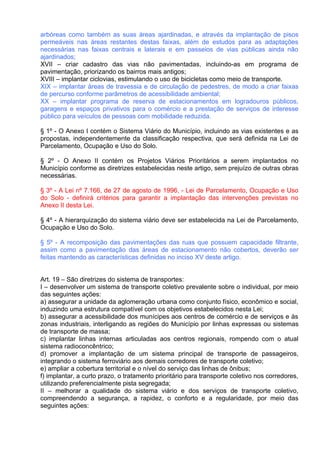 arbóreas como também as suas áreas ajardinadas, e através da implantação de pisos
permeáveis nas áreas restantes destas faixas, além de estudos para as adaptações
necessárias nas faixas centrais e laterais e em passeios de vias públicas ainda não
ajardinados;
XVII – criar cadastro das vias não pavimentadas, incluindo-as em programa de
pavimentação, priorizando os bairros mais antigos;
XVIII – implantar ciclovias, estimulando o uso de bicicletas como meio de transporte.
XIX – implantar áreas de travessia e de circulação de pedestres, de modo a criar faixas
de percurso conforme parâmetros de acessibilidade ambiental;
XX – implantar programa de reserva de estacionamentos em logradouros públicos,
garagens e espaços privativos para o comércio e a prestação de serviços de interesse
público para veículos de pessoas com mobilidade reduzida.

§ 1º - O Anexo I contém o Sistema Viário do Município, incluindo as vias existentes e as
propostas, independentemente da classificação respectiva, que será definida na Lei de
Parcelamento, Ocupação e Uso do Solo.

§ 2º - O Anexo II contém os Projetos Viários Prioritários a serem implantados no
Município conforme as diretrizes estabelecidas neste artigo, sem prejuízo de outras obras
necessárias.

§ 3º - A Lei nº 7.166, de 27 de agosto de 1996, - Lei de Parcelamento, Ocupação e Uso
do Solo - definirá critérios para garantir a implantação das intervenções previstas no
Anexo II desta Lei.

§ 4º - A hierarquização do sistema viário deve ser estabelecida na Lei de Parcelamento,
Ocupação e Uso do Solo.

§ 5º - A recomposição das pavimentações das ruas que possuem capacidade filtrante,
assim como a pavimentação das áreas de estacionamento não cobertos, deverão ser
feitas mantendo as características definidas no inciso XV deste artigo.


Art. 19 – São diretrizes do sistema de transportes:
I – desenvolver um sistema de transporte coletivo prevalente sobre o individual, por meio
das seguintes ações:
a) assegurar a unidade da aglomeração urbana como conjunto físico, econômico e social,
induzindo uma estrutura compatível com os objetivos estabelecidos nesta Lei;
b) assegurar a acessibilidade dos munícipes aos centros de comércio e de serviços e às
zonas industriais, interligando as regiões do Município por linhas expressas ou sistemas
de transporte de massa;
c) implantar linhas internas articuladas aos centros regionais, rompendo com o atual
sistema radioconcêntrico;
d) promover a implantação de um sistema principal de transporte de passageiros,
integrando o sistema ferroviário aos demais corredores de transporte coletivo;
e) ampliar a cobertura territorial e o nível do serviço das linhas de ônibus;
f) implantar, a curto prazo, o tratamento prioritário para transporte coletivo nos corredores,
utilizando preferencialmente pista segregada;
II – melhorar a qualidade do sistema viário e dos serviços de transporte coletivo,
compreendendo a segurança, a rapidez, o conforto e a regularidade, por meio das
seguintes ações:
 