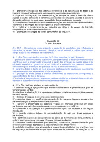 III – promover a integração dos sistemas de telefonia e de transmissão de dados e de
imagens com centros financeiros e de negócios, nacionais e internacionais;
IV – garantir a integração das telecomunicações no que se refere a telefonia básica,
pública e celular, bem como a transmissão de dados e de imagens, visando a atender a
demanda no tempo, no local e com a qualidade determinados pelo mercado;
V – transformar a infra-estrutura das telecomunicações em alavanca de desenvolvimento
econômico e de atração de novos negócios e empreendimentos;
VI – viabilizar o funcionamento de estações de rádio e de canais de televisão
compartilhados entre diferentes emissoras;
VII – promover a instalação de canais comunitários de televisão.



                                      Subseção IX
                                    Do Meio Ambiente

Art. 21-A – Considera-se meio ambiente o conjunto de condições, leis, influências e
interações de ordem física, química, biológica, social, cultural e política que permite,
abriga e rege a vida em todas as suas formas.

Art. 21-B – São princípios fundamentais da Política Municipal de Meio Ambiente:
I - promover o desenvolvimento sustentável, compatibilizando o desenvolvimento social e
econômico com a preservação ambiental, a partir dos princípios da justiça social e da
eficiência econômica, garantindo o uso racional e eqüitativo dos recursos naturais,
contribuindo para a melhoria da qualidade de vida e o conforto climático;
II - garantir a todos o direito ao meio ambiente ecologicamente equilibrado, incentivando
sua preservação para as presentes e futuras gerações;
III - proteger as áreas verdes e aquelas ameaçadas de degradação, assegurando a
sustentabilidade da flora e da fauna;
IV - articular e integrar planos, programas, ações e atividades ambientais intermunicipais,
de modo a buscar consórcios e outros instrumentos de gestão.

Art. 22 – São diretrizes relativas ao meio ambiente:
I – delimitar espaços apropriados que tenham características e potencialidade para se
tornarem áreas verdes;
II – viabilizar a arborização dos logradouros públicos, notadamente nas regiões carentes
de áreas verdes;
III – delimitar áreas para a preservação de ecossistemas;
IV – delimitar faixas non aedificandae de proteção às margens d’água e às nascentes,
para manutenção e recuperação das matas ciliares;
V – garantir a preservação da cobertura vegetal de interesse ambiental em áreas
particulares, por meio de mecanismos de compensação aos proprietários;
VI – promover a recuperação e a preservação dos lagos, das represas e das lagoas
municipais;
VII – garantir maiores índices de permeabilização do solo em áreas públicas e
particulares;
VIII – controlar as ações de decapeamento do solo e os movimentos de terra, de forma a
evitar o assoreamento de represas, córregos, barragens e lagoas;
IX – elaborar planos urbanísticos para bota-fora, utilizando-os, preferencialmente, para
recuperação de áreas degradadas e posterior criação de áreas verdes;
X – estabelecer critérios para a instalação e o controle das atividades que envolvam risco
de segurança, radioatividade ou que sejam emissoras de poluentes, de vibrações ou de
 