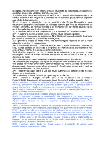 radiações, inplementando um sistema eficaz e atualizado de fiscalização, principalmente
nos locais em que são utilizados aparelhos de raios-X;
XI – definir e disciplinar, em legislação específica, as obras e as atividades causadoras de
impacto ambiental, em relação às quais deverão ser adotados procedimentos especiais
para efeito de licenciamento;
XII – promover a articulação com os municípios da Região Metropolitana, para
desenvolver programas urbanísticos de interesse comum, por meio de mecanismos de
controle ambiental, de normas técnicas e de compensação por danos causados pela
poluição e pela degradação do meio ambiente;
XIII – promover a estabilização de encostas que apresentem riscos de deslizamento;
XIV – recuperar e manter as áreas verdes, criando novos parques e praças;
XV – assegurar a proporção de, no mínimo, 12m² (doze metros quadrados) de área verde
por munícipe, distribuídos por administração regional;
XVI – priorizar a criação de áreas verdes, nas administrações regionais em que o índice
não atinja o previsto no inciso anterior;
XVII – estabelecer o efetivo controle da poluição sonora, visual, atmosférica, hídrica e do
solo, fixando padrões de qualidade e programas de monitorização, especialmente nas
áreas críticas, visando à recuperação ambiental destas;
XVIII – instituir programa que crie condições para a sobrevivência de pássaros no meio
urbano pelo plantio de árvores frutíferas, nos termos da Lei Federal nº 7.563, de 19 de
dezembro de 1986;
XIX – exigir das empresas mineradoras a recuperação das áreas degradadas;
XX – estabelecer a integração dos órgãos municipais do meio ambiente com as entidades
e os órgãos de controle ambiental da esfera estadual e da federal, visando ao incremento
de ações conjuntas eficazes de defesa, preservação, fiscalização, recuperação e controle
da qualidade de vida e do meio ambiente;
XXI – elaborar legislação sobre o uso das águas subterrâneas, estabelecendo medidas
de controle e fiscalização;
XXII – preservar as áreas do Município que integram a APA-Sul;
XXIII – priorizar a educação ambiental pelos meios de comunicação, mediante a
implementação de projetos e atividades nos locais de ensino, trabalho, moradia e lazer;
XXIV – gerenciar e tratar os resíduos sólidos gerados pelo Município, promovendo,
inclusive, campanhas educativas e políticas públicas que visem a contribuir com o
reaproveitamento, a redução, a reutilização e a reciclagem destes resíduos;
XXV – exigir a recuperação das áreas degradadas e garantir a indenização decorrente de
danos causados ao meio ambiente;
XXVI – criar um sistema de informações relativas ao meio ambiente;
XXVII – estimular e apoiar a participação dos cidadãos e de suas entidades
representativas nas ações de controle ambiental, promovendo a implementação de ações
de educação ambiental em planos, programas e projetos governamentais e não
governamentais;
XXVIII – promover o conforto acústico na cidade por meio de ações do poder público
municipal, em parceria com empresas, organizações não governamentais e comunidade;
XXIX – ampliar a rede de monitoramento da qualidade do ar e incentivar o uso de
combustíveis alternativos nos veículos automotores, notadamente nos táxis, carros
oficiais, assim como aqueles que prestam serviço à municipalidade, criando a frota verde;
XXX – definir, através de regulamentação própria, diretrizes para a implantação de
parques, praças e demais áreas verdes da cidade, englobando aspectos de ocupação e
preservação do patrimônio natural do terreno;
XXXI – elaborar plano diretor de áreas verdes e arborização da cidade, com
caracterização e mapeamento destas;
 