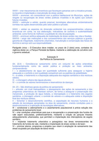 XXXII – criar mecanismos de incentivos que favoreçam parcerias com a iniciativa privada,
no tocante à implantação e manutenção de áreas verdes;
XXXIII – promover, em consonância com a política habitacional do Município, ações de
resgate ou recuperação de áreas verdes públicas invadidas e de ações que coíbam
futuras invasões;
XXXIV – estimular e adotar, quando possível, tecnologias alternativas ambientalmente
corretas nas ações desenvolvidas pelo setor público e privado;

XXXV – adotar os aspectos da dimensão ambiental nos empreendimentos urbanos,
levando-se em conta, na sua elaboração, indicadores de conforto e sustentabilidade
ambiental, como forma de melhorar a qualidade de vida da população;
XXXVI – promover política adequada de implantação de áreas verdes nas vilas e favelas;
XXXVII – exigir das instituições e dos concessionários dos serviços públicos a guarda,
garantia de integridade, tratamento urbanístico, manutenção e conservação das faixas de
domínio e serviço sob sua responsabilidade.

Parágrafo único – O Executivo deve instalar, no prazo de 2 (dois) anos, contados da
vigência desta Lei, o Parque Florestal da Baleia, mediante a celebração de convênio com
o governo estadual.

                                     Subseção X
                              Da Política do Saneamento

Art. 22-A – Considera-se saneamento como um conjunto de ações entendidas
fundamentalmente como de saúde pública e proteção ao meio ambiente,
compreendendo:
I – o abastecimento de água em quantidade suficiente para assegurar a higiene
adequada e o conforto e com qualidade compatível com os padrões de potabilidade;
II – a coleta, o tratamento e a disposição adequada dos esgotos sanitários e dos resíduos
sólidos;
III – a drenagem urbana das águas pluviais;
IV – o controle de vetores transmissores e reservatórios de doenças.

Art. 23 – São diretrizes gerais da política de saneamento:
I – articular, em nível metropolitano, o planejamento das ações de saneamento e dos
programas urbanísticos de interesse comum, de forma a assegurar a preservação dos
mananciais, a produção de água tratada, a interceptação e o tratamento dos esgotos
sanitários, a drenagem urbana, o controle de vetores e a adequada coleta e disposição
final dos resíduos sólidos;
II – fomentar o desenvolvimento científico, a capacitação de recursos humanos e a
adoção de tecnologias apropriadas na área de saneamento, criando condições para o
desenvolvimento e a aplicação de tecnologias alternativas;
III – condicionar o adensamento e o assentamento populacional à prévia solução dos
problemas de saneamento local;
IV – criar condições urbanísticas para que a recuperação e a preservação dos fundos de
vale sejam executadas, preferencialmente, mediante a criação de parques lineares
adequadamente urbanizados, que permitam a implantação dos interceptores de esgoto
sanitário;
V – implantar tratamento urbanístico e paisagístico nas áreas remanescentes de
tratamento de fundos de vale, mediante a implantação de áreas verdes e de lazer;
VI – priorizar planos, programas e projetos que visem à ampliação de saneamento das
áreas ocupadas por população de baixa renda;
 