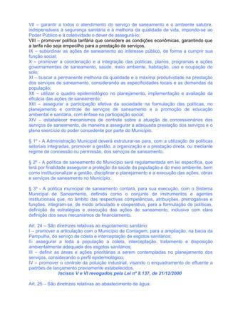 VII – garantir a todos o atendimento do serviço de saneamento e o ambiente salubre,
indispensáveis à segurança sanitária e à melhoria da qualidade de vida, impondo-se ao
Poder Público e à coletividade o dever de assegurá-lo;
VIII – promover política tarifária que considere as condições econômicas, garantindo que
a tarifa não seja empecilho para a prestação de serviços.
IX – subordinar as ações de saneamento ao interesse público, de forma a cumprir sua
função social;
X – promover a coordenação e a integração das políticas, planos, programas e ações
governamentais de saneamento, saúde, meio ambiente, habitação, uso e ocupação do
solo;
XI – buscar a permanente melhoria da qualidade e a máxima produtividade na prestação
dos serviços de saneamento, considerando as especificidades locais e as demandas da
população;
XII – utilizar o quadro epidemiológico no planejamento, implementação e avaliação da
eficácia das ações de saneamento;
XIII – assegurar a participação efetiva da sociedade na formulação das políticas, no
planejamento e controle de serviços de saneamento e a promoção de educação
ambiental e sanitária, com ênfase na participação social;
XIV – estabelecer mecanismos de controle sobre a atuação de concessionários dos
serviços de saneamento, de maneira a assegurar a adequada prestação dos serviços e o
pleno exercício do poder concedente por parte do Município.

§ 1º - A Administração Municipal deverá estruturar-se para, com a utilização de políticas
setoriais integradas, promover a gestão, a organização e a prestação direta, ou mediante
regime de concessão ou permissão, dos serviços de saneamento.

§ 2º - A política de saneamento do Município será regulamentada em lei específica, que
terá por finalidade assegurar a proteção da saúde da população e do meio ambiente, bem
como institucionalizar a gestão, disciplinar o planejamento e a execução das ações, obras
e serviços de saneamento no Município.

§ 3º - A política municipal de saneamento contará, para sua execução, com o Sistema
Municipal de Saneamento, definido como o conjunto de instrumentos e agentes
institucionais que, no âmbito das respectivas competências, atribuições, prerrogativas e
funções, integram-se, de modo articulado e cooperativo, para a formulação de políticas,
definição de estratégias e execução das ações de saneamento, inclusive com clara
definição dos seus mecanismos de financiamento.

Art. 24 – São diretrizes relativas ao esgotamento sanitário:
I – promover a articulação com o Município de Contagem, para a ampliação, na bacia da
Pampulha, do serviço de coleta e interceptação de esgotos sanitários;
II- assegurar a toda a população a coleta, interceptação, tratamento e disposição
ambientalmente adequada dos esgotos sanitários;
III – definir as áreas e ações prioritárias a serem contempladas no planejamento dos
serviços, considerando o perfil epidemiológico;
IV – promover o controle da poluição industrial, visando o enquadramento do efluente a
padrões de lançamento previamente estabelecidos.
                Incisos V e VI revogados pela Lei nº 8.137, de 21/12/2000

Art. 25 – São diretrizes relativas ao abastecimento de água:
 