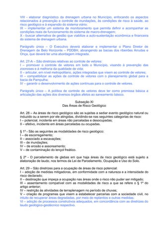 VIII - elaborar diagnóstico da drenagem urbana no Município, enfocando os aspectos
relacionados à prevenção e controle de inundações, às condições de risco à saúde, ao
risco geológico e à expansão do sistema viário;
IX – implementar um sistema de monitoramento que permita definir e acompanhar as
condições reais de funcionamento do sistema de macro-drenagem;
X - buscar alternativa de gestão que viabilize a auto-sustentação econômica e financeira
do sistema de drenagem urbana.

Parágrafo único – O Executivo deverá elaborar e implementar o Plano Diretor de
Drenagem de Belo Horizonte – PDDBH, abrangendo as bacias dos ribeirões Arrudas e
Onça, que deverá ter uma abordagem integrada.

Art. 27-A – São diretrizes relativas ao controle de vetores:
I – promover o controle de vetores em todo o Município, visando à prevenção das
zoonoses e à melhoria da qualidade de vida;
II – articular, em nível metropolitano, ações integradas que visem ao controle de vetores;
III – compatibilizar as ações de controle de vetores com o planejamento global para a
bacia da Pampulha;
IV – garantir o desenvolvimento de ações contínuas para o controle de vetores.

Parágrafo único – A política de controle de vetores deve ter como premissa básica a
articulação das ações dos diversos órgãos afetos ao saneamento básico.

                                     Subseção XI
                             Das Áreas de Risco Geológico

Art. 28 – As áreas de risco geológico são as sujeitas a sediar evento geológico natural ou
induzido ou a serem por ele atingidas, dividindo-se nas seguintes categorias de risco:
I – potencial, incidente em áreas não parceladas e desocupadas;
II – efetivo, incidente em áreas parceladas ou ocupadas.

§ 1º - São as seguintes as modalidades de risco geológico:
I – de escorregamento;
II – associado a escavações;
III – de inundações;
IV – de erosão e assoreamento;
V – de contaminação do lençol freático.

§ 2º - O parcelamento de glebas em que haja áreas de risco geológico está sujeito a
elaboração de laudo, nos termos da Lei de Parcelamento, Ocupação e Uso do Solo.

Art. 29 – São diretrizes para a ocupação de áreas de risco potencial:
I – adoção de medidas mitigadoras, em conformidade com a natureza e a intensidade do
risco declarado;
II – destinação que impeça a ocupação nas áreas onde o risco não puder ser mitigado;
III – assentamento compatível com as modalidades de risco a que se refere o § 1º do
artigo anterior;
IV – restrição às atividades de terraplenagem no período de chuvas;
V – criação de programas que visem a estabelecer parcerias com a sociedade civil, no
intuito de recuperar áreas degradadas, por meio de replantios e outras medidas;
VI – adoção de processos construtivos adequados, em concordância com as diretrizes do
laudo geológico-geotécnico respectivo.
 