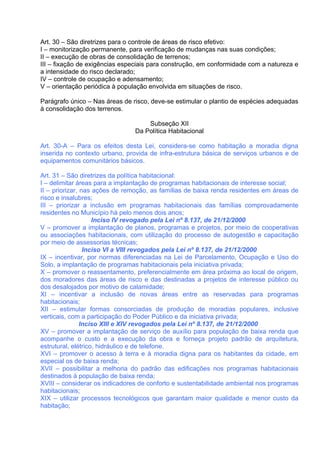 Art. 30 – São diretrizes para o controle de áreas de risco efetivo:
I – monitorização permanente, para verificação de mudanças nas suas condições;
II – execução de obras de consolidação de terrenos;
III – fixação de exigências especiais para construção, em conformidade com a natureza e
a intensidade do risco declarado;
IV – controle de ocupação e adensamento;
V – orientação periódica à população envolvida em situações de risco.

Parágrafo único – Nas áreas de risco, deve-se estimular o plantio de espécies adequadas
à consolidação dos terrenos.

                                    Subseção XII
                                Da Política Habitacional

Art. 30-A – Para os efeitos desta Lei, considera-se como habitação a moradia digna
inserida no contexto urbano, provida de infra-estrutura básica de serviços urbanos e de
equipamentos comunitários básicos.

Art. 31 – São diretrizes da política habitacional:
I – delimitar áreas para a implantação de programas habitacionais de interesse social;
II – priorizar, nas ações de remoção, as famílias de baixa renda residentes em áreas de
risco e insalubres;
III – priorizar a inclusão em programas habitacionais das famílias comprovadamente
residentes no Município há pelo menos dois anos;
                    Inciso IV revogado pela Lei nº 8.137, de 21/12/2000
V – promover a implantação de planos, programas e projetos, por meio de cooperativas
ou associações habitacionais, com utilização do processo de autogestão e capacitação
por meio de assessorias técnicas;
                 Inciso VI a VIII revogados pela Lei nº 8.137, de 21/12/2000
IX – incentivar, por normas diferenciadas na Lei de Parcelamento, Ocupação e Uso do
Solo, a implantação de programas habitacionais pela iniciativa privada;
X – promover o reassentamento, preferencialmente em área próxima ao local de origem,
dos moradores das áreas de risco e das destinadas a projetos de interesse público ou
dos desalojados por motivo de calamidade;
XI – incentivar a inclusão de novas áreas entre as reservadas para programas
habitacionais;
XII – estimular formas consorciadas de produção de moradias populares, inclusive
verticais, com a participação do Poder Público e da iniciativa privada;
                Inciso XIII e XIV revogados pela Lei nº 8.137, de 21/12/2000
XV – promover a implantação de serviço de auxílio para população de baixa renda que
acompanhe o custo e a execução da obra e forneça projeto padrão de arquitetura,
estrutural, elétrico, hidráulico e de telefone.
XVI – promover o acesso à terra e à moradia digna para os habitantes da cidade, em
especial os de baixa renda;
XVII – possibilitar a melhoria do padrão das edificações nos programas habitacionais
destinados à população de baixa renda;
XVIII – considerar os indicadores de conforto e sustentabilidade ambiental nos programas
habitacionais;
XIX – utilizar processos tecnológicos que garantam maior qualidade e menor custo da
habitação;
 