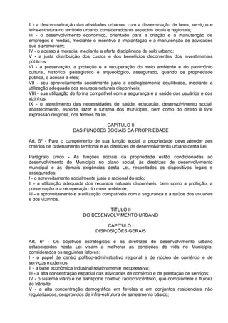 II - a descentralização das atividades urbanas, com a disseminação de bens, serviços e
infra-estrutura no território urbano, considerados os aspectos locais e regionais;
III - o desenvolvimento econômico, orientado para a criação e a manutenção de
empregos e rendas, mediante o incentivo à implantação e à manutenção de atividades
que o promovam;
IV - o acesso à moradia, mediante a oferta disciplinada de solo urbano;
V - a justa distribuição dos custos e dos benefícios decorrentes dos investimentos
públicos;
VI - a preservação, a proteção e a recuperação do meio ambiente e do patrimônio
cultural, histórico, paisagístico e arqueológico, assegurado, quando de propriedade
pública, o acesso a eles;
VII - seu aproveitamento socialmente justo e ecologicamente equilibrado, mediante a
utilização adequada dos recursos naturais disponíveis;
VIII - sua utilização de forma compatível com a segurança e a saúde dos usuários e dos
vizinhos;
IX - o atendimento das necessidades de saúde, educação, desenvolvimento social,
abastecimento, esporte, lazer e turismo dos munícipes, bem como do direito à livre
expressão religiosa, nos termos da lei.

                                 CAPÍTULO II
                     DAS FUNÇÕES SOCIAIS DA PROPRIEDADE

Art. 5º - Para o cumprimento de sua função social, a propriedade deve atender aos
critérios de ordenamento territorial e às diretrizes de desenvolvimento urbano desta Lei.

Parágrafo único - As funções sociais da propriedade estão condicionadas ao
desenvolvimento do Município no plano social, às diretrizes de desenvolvimento
municipal e às demais exigências desta Lei, respeitados os dispositivos legais e
assegurados:
I - o aproveitamento socialmente justo e racional do solo;
II - a utilização adequada dos recursos naturais disponíveis, bem como a proteção, a
preservação e a recuperação do meio ambiente;
III - o aproveitamento e a utilização compatíveis com a segurança e a saúde dos usuários
e dos vizinhos.

                                   TÍTULO II
                          DO DESENVOLVIMENTO URBANO

                                    CAPÍTULO I
                                DISPOSIÇÕES GERAIS

Art. 6º - Os objetivos estratégicos e as diretrizes de desenvolvimento urbano
estabelecidos nesta Lei visam a melhorar as condições de vida no Município,
considerados os seguintes fatores:
I - o papel de centro político-administrativo regional e de núcleo de comércio e de
serviços modernos;
II - a base econômica industrial relativamente inexpressiva;
III - a alta concentração espacial das atividades de comércio e de prestação de serviços;
IV - o sistema viário e de transporte coletivo radioconcêntrico, que compromete a fluidez
do trânsito;
V - a alta concentração demográfica em favelas e em conjuntos residenciais não
regularizados, desprovidos de infra-estrutura de saneamento básico;
 