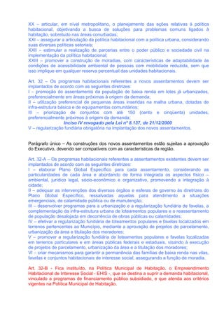 XX – articular, em nível metropolitano, o planejamento das ações relativas à política
habitacional, objetivando a busca de soluções para problemas comuns ligados à
habitação, sobretudo nas áreas conurbadas;
XXI – assegurar a articulação da política habitacional com a política urbana, considerando
suas diversas políticas setoriais;
XXII – estimular a realização de parcerias entre o poder público e sociedade civil na
implementação da política habitacional;
XXIII – promover a construção de moradias, com características de adaptabilidade às
condições de acessibilidade ambiental de pessoas com mobilidade reduzida, sem que
isso implique em qualquer reserva percentual das unidades habitacionais.

Art. 32 – Os programas habitacionais referentes a novos assentamentos devem ser
implantados de acordo com as seguintes diretrizes:
I – promoção do assentamento da população de baixa renda em lotes já urbanizados,
preferencialmente em áreas próximas à origem da demanda;
II – utilização preferencial de pequenas áreas inseridas na malha urbana, dotadas de
infra-estrutura básica e de equipamentos comunitários;
III – priorização de conjuntos com até 150 (cento e cinqüenta) unidades,
preferencialmente próximos à origem da demanda;
                   Inciso IV revogado pela Lei nº 8.137, de 21/12/2000
V – regularização fundiária obrigatória na implantação dos novos assentamentos.


Parágrafo único – As construções dos novos assentamentos estão sujeitas a aprovação
do Executivo, devendo ser compatíveis com as características da região.

Art. 32-A – Os programas habitacionais referentes a assentamentos existentes devem ser
implantados de acordo com as seguintes diretrizes:
I – elaborar Plano Global Específico para cada assentamento, considerando as
particularidades de cada área e abordando de forma integrada os aspectos físico –
ambiental, jurídico legal, sócio-econômico e organizativo, promovendo a integração à
cidade;
II – adequar as intervenções dos diversos órgãos e esferas de governo às diretrizes do
Plano Global Específico, ressalvadas aquelas para atendimento a situações
emergenciais, de calamidade pública ou de manutenção;
III – desenvolver programas para a urbanização e a regularização fundiária de favelas, a
complementação da infra-estrutura urbana de loteamentos populares e o reassentamento
de população desalojada em decorrência de obras públicas ou calamidades;
IV – efetivar a regularização fundiária de loteamentos populares e favelas localizados em
terrenos pertencentes ao Município, mediante a aprovação de projetos de parcelamento,
urbanização da área e titulação dos moradores;
V – promover a regularização fundiária de loteamentos populares e favelas localizadas
em terrenos particulares e em áreas públicas federais e estaduais, visando à execução
de projetos de parcelamento, urbanização da área e a titulação dos moradores;
VI – criar mecanismos para garantir a permanência das famílias de baixa renda nas vilas,
favelas e conjuntos habitacionais de interesse social, assegurando a função de moradia.

Art. 32-B - Fica instituído, na Política Municipal de Habitação, o Empreendimento
Habitacional de Interesse Social - EHIS -, que se destina a suprir a demanda habitacional,
vinculado a programas de financiamento público subsidiado, e que atenda aos critérios
vigentes na Política Municipal de Habitação.
 