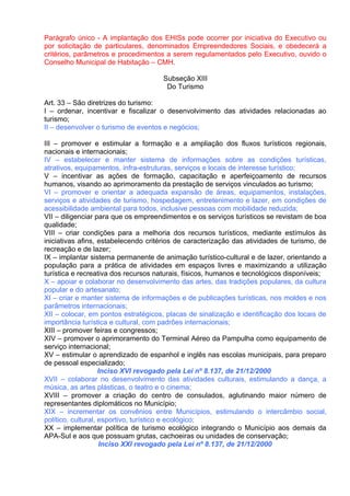 Parágrafo único - A implantação dos EHISs pode ocorrer por iniciativa do Executivo ou
por solicitação de particulares, denominados Empreendedores Sociais, e obedecerá a
critérios, parâmetros e procedimentos a serem regulamentados pelo Executivo, ouvido o
Conselho Municipal de Habitação – CMH.

                                      Subseção XIII
                                       Do Turismo

Art. 33 – São diretrizes do turismo:
I – ordenar, incentivar e fiscalizar o desenvolvimento das atividades relacionadas ao
turismo;
II – desenvolver o turismo de eventos e negócios;

III – promover e estimular a formação e a ampliação dos fluxos turísticos regionais,
nacionais e internacionais;
IV – estabelecer e manter sistema de informações sobre as condições turísticas,
atrativos, equipamentos, infra-estruturas, serviços e locais de interesse turístico;
V – incentivar as ações de formação, capacitação e aperfeiçoamento de recursos
humanos, visando ao aprimoramento da prestação de serviços vinculados ao turismo;
VI – promover e orientar a adequada expansão de áreas, equipamentos, instalações,
serviços e atividades de turismo, hospedagem, entretenimento e lazer, em condições de
acessibilidade ambiental para todos, inclusive pessoas com mobilidade reduzida;
VII – diligenciar para que os empreendimentos e os serviços turísticos se revistam de boa
qualidade;
VIII – criar condições para a melhoria dos recursos turísticos, mediante estímulos às
iniciativas afins, estabelecendo critérios de caracterização das atividades de turismo, de
recreação e de lazer;
IX – implantar sistema permanente de animação turístico-cultural e de lazer, orientando a
população para a prática de atividades em espaços livres e maximizando a utilização
turística e recreativa dos recursos naturais, físicos, humanos e tecnológicos disponíveis;
X – apoiar e colaborar no desenvolvimento das artes, das tradições populares, da cultura
popular e do artesanato;
XI – criar e manter sistema de informações e de publicações turísticas, nos moldes e nos
parâmetros internacionais;
XII – colocar, em pontos estratégicos, placas de sinalização e identificação dos locais de
importância turística e cultural, com padrões internacionais;
XIII – promover feiras e congressos;
XIV – promover o aprimoramento do Terminal Aéreo da Pampulha como equipamento de
serviço internacional;
XV – estimular o aprendizado de espanhol e inglês nas escolas municipais, para preparo
de pessoal especializado;
                    Inciso XVI revogado pela Lei nº 8.137, de 21/12/2000
XVII – colaborar no desenvolvimento das atividades culturais, estimulando a dança, a
música, as artes plásticas, o teatro e o cinema;
XVIII – promover a criação do centro de consulados, aglutinando maior número de
representantes diplomáticos no Município;
XIX – incrementar os convênios entre Municípios, estimulando o intercâmbio social,
político, cultural, esportivo, turístico e ecológico;
XX – implementar política de turismo ecológico integrando o Município aos demais da
APA-Sul e aos que possuam grutas, cachoeiras ou unidades de conservação;
                    Inciso XXI revogado pela Lei nº 8.137, de 21/12/2000
 