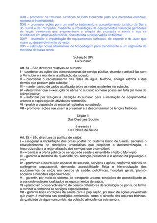 XXII – promover os recursos turísticos de Belo Horizonte junto aos mercados estadual,
nacional e internacional;
XXIII – promover ações para um melhor tratamento e aproveitamento turístico da Serra
do Curral e da Pampulha, mediante a implantação de equipamentos turísticos geradores
de novas demandas que proporcionem a criação de ocupação e renda e que se
constituam em atrativo diferencial, considerada a preservação ambiental;
XXIV – estimular a implantação de equipamentos turísticos, de esporte e de lazer que
visem ao desenvolvimento do setor;
XXV – estimular novas alternativas de hospedagem para atendimento a um segmento de
mercado de baixa renda.

                                     Subseção XIV
                                      Do Subsolo

Art. 34 – São diretrizes relativas ao subsolo:
I – coordenar as ações das concessionárias de serviço público, visando a articulá-las com
o Município e a monitorar a utilização do subsolo;
II – coordenar o cadastramento das redes de água, telefone, energia elétrica e das
demais que passam pelo subsolo;
III – manter banco de dados atualizado sobre as redes existentes no subsolo;
IV – determinar que a execução de obras no subsolo somente possa ser feita por meio de
licença prévia;
V – autorizar por licitação a utilização do subsolo para a instalação de equipamentos
urbanos e exploração de atividades comerciais;
VI – proibir a deposição de material radioativo no subsolo;
VII – promover ações que visem a preservar e a descontaminar os lençóis freáticos.

                                       Seção III
                                 Das Diretrizes Sociais

                                      Subseção I
                                  Da Política de Saúde

Art. 35 – São diretrizes da política de saúde:
I – assegurar a implantação dos pressupostos do Sistema Único de Saúde, mediante o
estabelecimento de condições urbanísticas que propiciem a descentralização, a
hierarquização e a regionalização dos serviços que o compõem;
II – organizar a oferta pública de serviços de saúde e estendê-la a todo o Município;
III – garantir a melhoria da qualidade dos serviços prestados e o acesso da população a
eles;
IV – promover a distribuição espacial de recursos, serviços e ações, conforme critérios de
contingente populacional, demanda, acessibilidade física e hierarquização dos
equipamentos de saúde em centros de saúde, policlínicas, hospitais gerais, pronto-
socorros e hospitais especializados;
V – garantir, por meio do sistema de transporte urbano, condições de acessibilidade às
áreas onde estejam localizados os equipamentos de saúde;
VI – promover o desenvolvimento de centros detentores de tecnologia de ponta, de forma
a atender a demanda de serviços especializados;
VII – garantir boas condições de saúde para a população, por meio de ações preventivas
que visem à melhoria das condições ambientais, como o controle dos recursos hídricos,
da qualidade da água consumida, da poluição atmosférica e da sonora;
 
